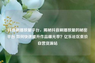 抖音刷播放量平台，揭秘抖音刷播放量的秘密平台 如何快速提升作品曝光率？亿乐社区低价自营货源站