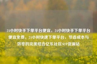 24小时快手下单平台便宜，24小时快手下单平台便宜免费，24小时快速下单平台，节省成本与效率的完美结合亿乐社区SUP货源站